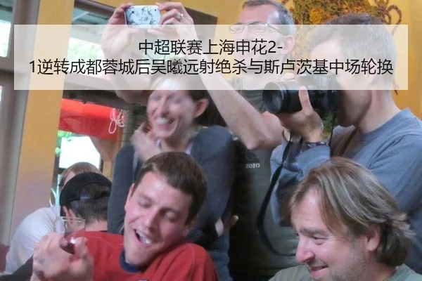 中超联赛上海申花2-1逆转成都蓉城后吴曦远射绝杀与斯卢茨基中场轮换